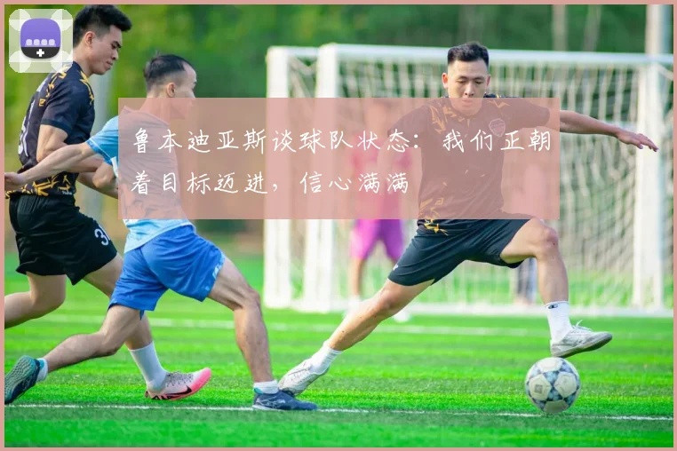 鲁本迪亚斯谈球队状态：我们正朝着目标迈进，信心满满