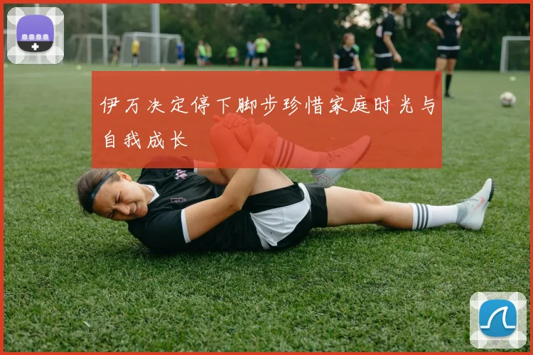 伊万决定停下脚步珍惜家庭时光与自我成长