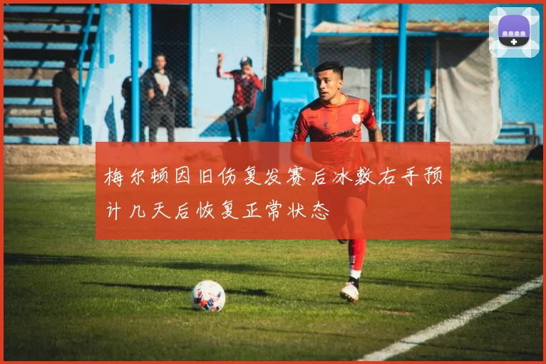 梅尔顿因旧伤复发赛后冰敷右手预计几天后恢复正常状态