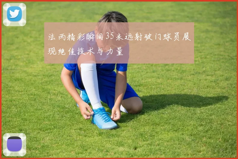 法丙精彩瞬间35米远射破门球员展现绝佳技术与力量