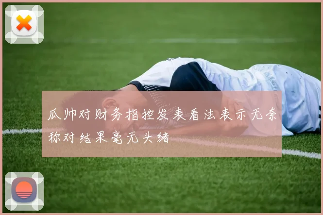 瓜帅对财务指控发表看法表示无奈称对结果毫无头绪