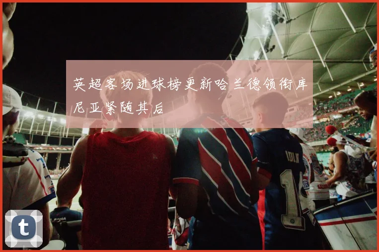英超客场进球榜更新哈兰德领衔库尼亚紧随其后
