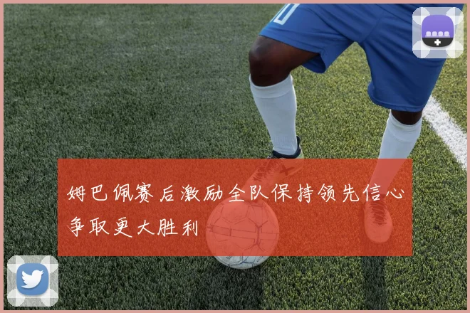 姆巴佩赛后激励全队保持领先信心争取更大胜利