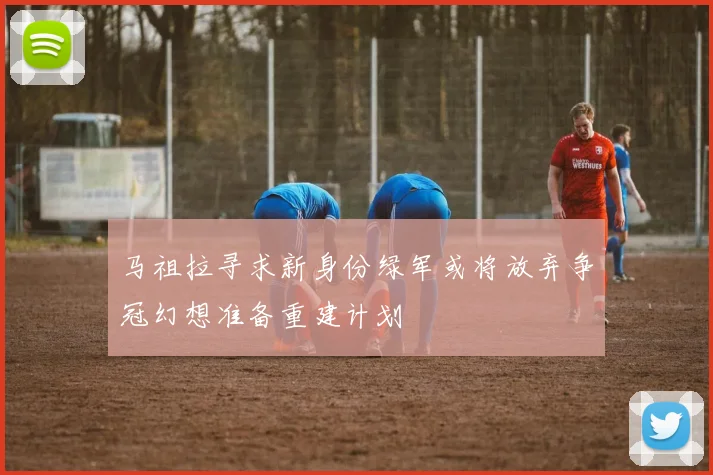 马祖拉寻求新身份绿军或将放弃争冠幻想准备重建计划