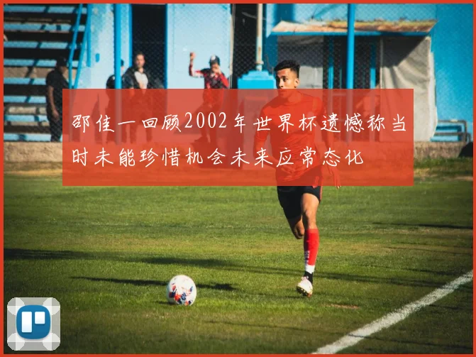邵佳一回顾2002年世界杯遗憾称当时未能珍惜机会未来应常态化