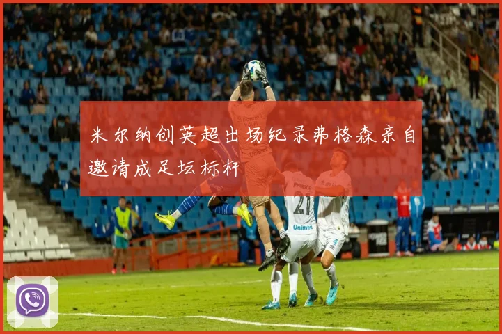米尔纳创英超出场纪录弗格森亲自邀请成足坛标杆