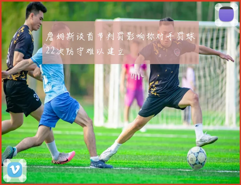 詹姆斯谈首节判罚影响称对手罚球22次防守难以建立
