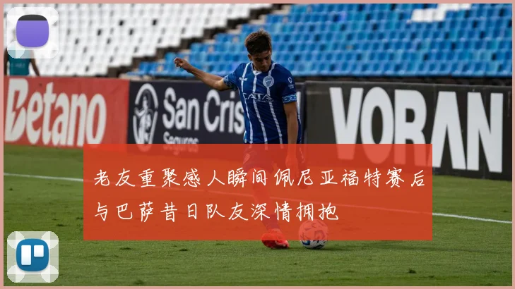 老友重聚感人瞬间佩尼亚福特赛后与巴萨昔日队友深情拥抱