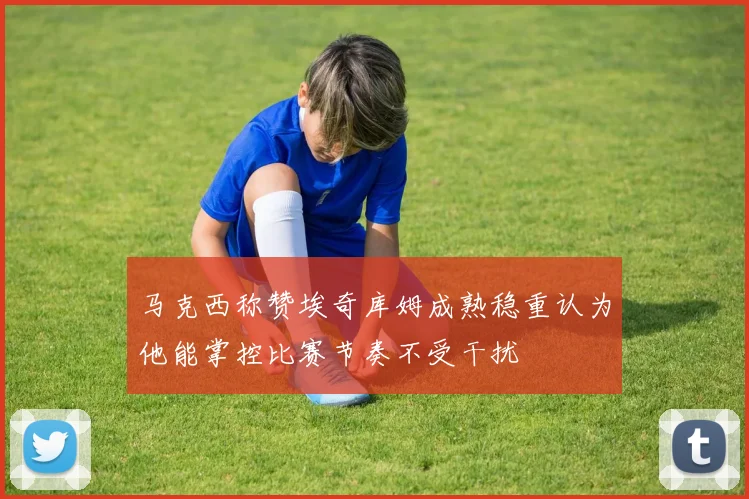 马克西称赞埃奇库姆成熟稳重认为他能掌控比赛节奏不受干扰