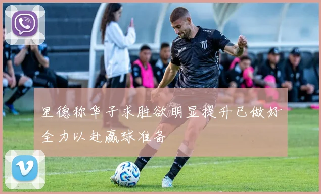里德称华子求胜欲明显提升已做好全力以赴赢球准备