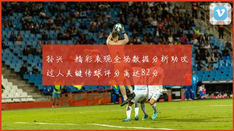 孙兴慜精彩表现全场数据分析助攻过人关键传球评分高达82分