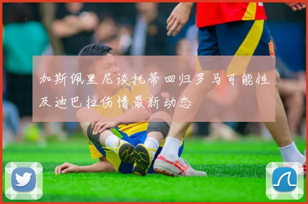 加斯佩里尼谈托蒂回归罗马可能性及迪巴拉伤情最新动态