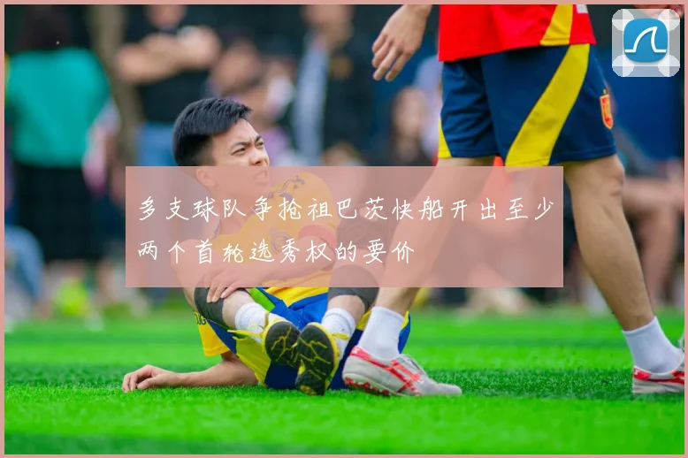 多支球队争抢祖巴茨快船开出至少两个首轮选秀权的要价