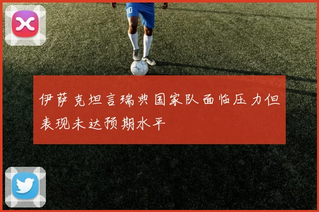 伊萨克坦言瑞典国家队面临压力但表现未达预期水平