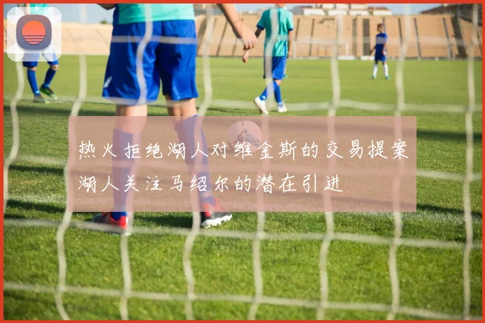 热火拒绝湖人对维金斯的交易提案湖人关注马绍尔的潜在引进