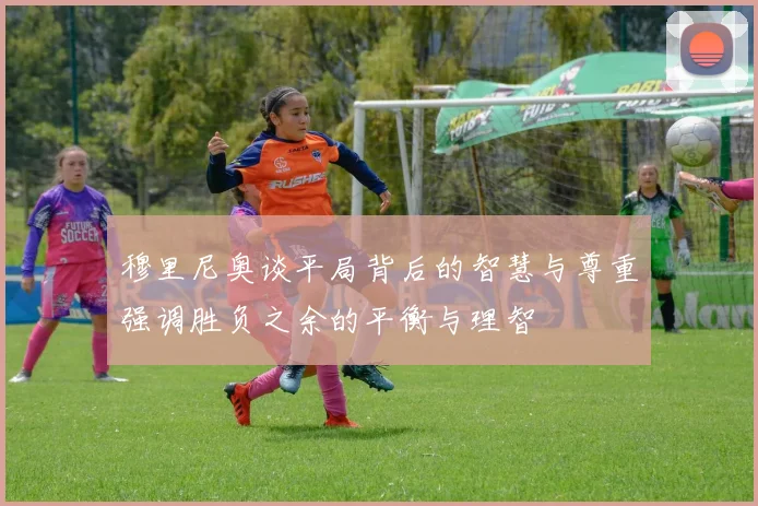 穆里尼奥谈平局背后的智慧与尊重强调胜负之余的平衡与理智