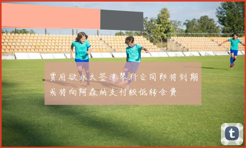 贾府欲永久签津琴科合同即将到期或将向阿森纳支付较低转会费