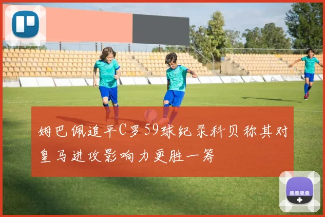 姆巴佩追平C罗59球纪录科贝称其对皇马进攻影响力更胜一筹