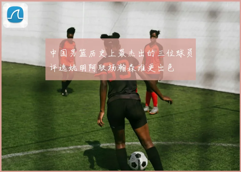 中国男篮历史上最杰出的三位球员评选姚明阿联杨瀚森谁更出色