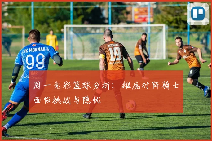 周一竞彩篮球分析：雄鹿对阵骑士面临挑战与隐忧