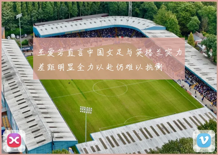 王爱芳直言中国女足与英格兰实力差距明显全力以赴仍难以抗衡