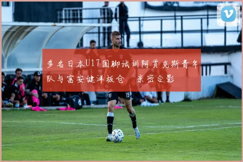 多名日本U17国脚试训阿贾克斯青年队与富安健洋板仓滉亲密合影