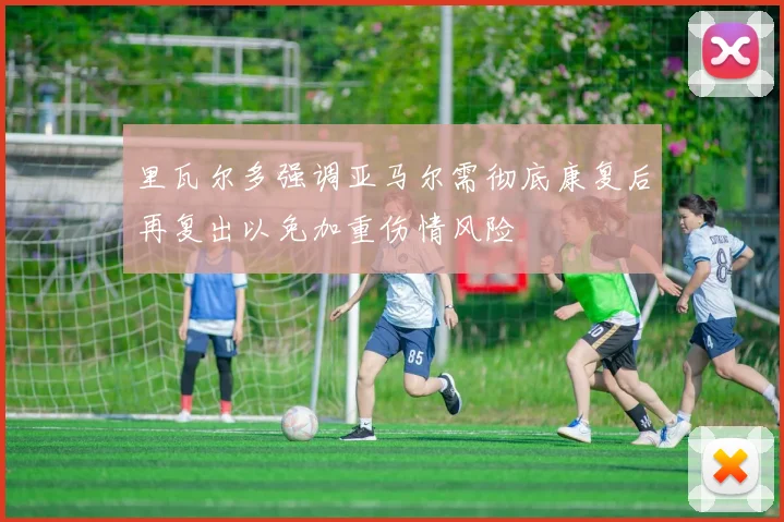 里瓦尔多强调亚马尔需彻底康复后再复出以免加重伤情风险