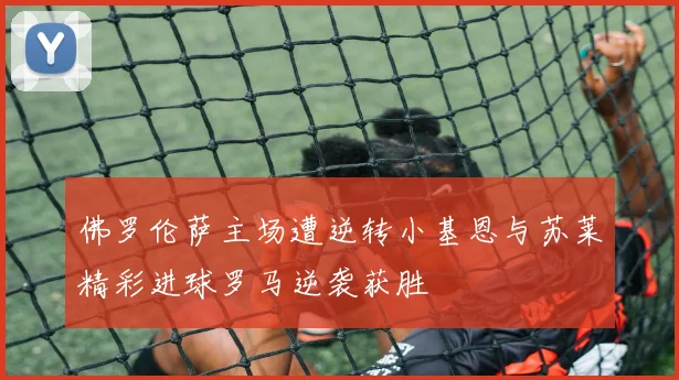 佛罗伦萨主场遭逆转小基恩与苏莱精彩进球罗马逆袭获胜