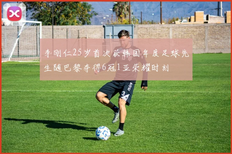 李刚仁25岁首次获韩国年度足球先生随巴黎夺得6冠1亚荣耀时刻