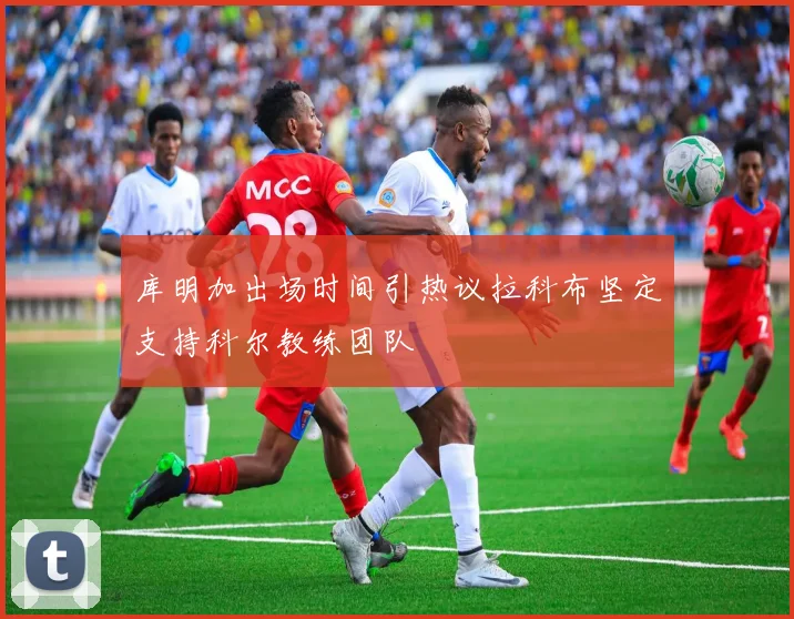 库明加出场时间引热议拉科布坚定支持科尔教练团队