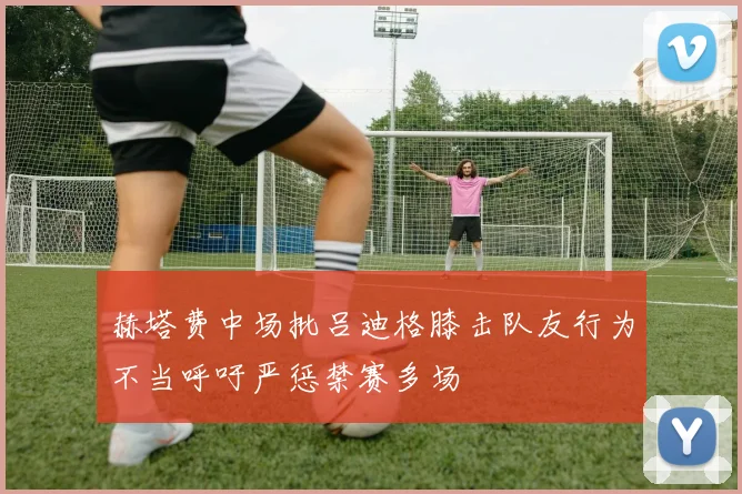 赫塔费中场批吕迪格膝击队友行为不当呼吁严惩禁赛多场